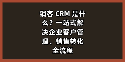 销客 CRM 是什么？一站式解决企业客户管理、销售转化全流程难题